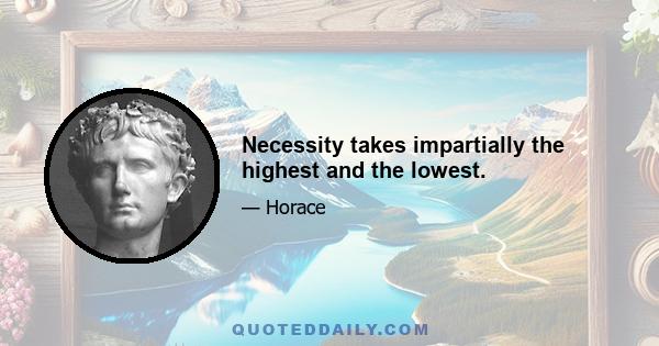 Necessity takes impartially the highest and the lowest.