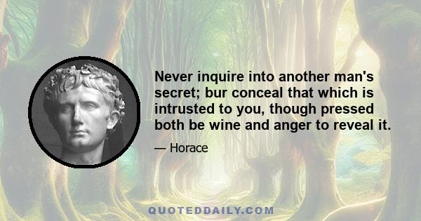 Never inquire into another man's secret; bur conceal that which is intrusted to you, though pressed both be wine and anger to reveal it.