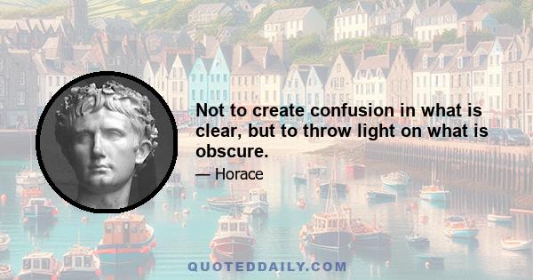 Not to create confusion in what is clear, but to throw light on what is obscure.