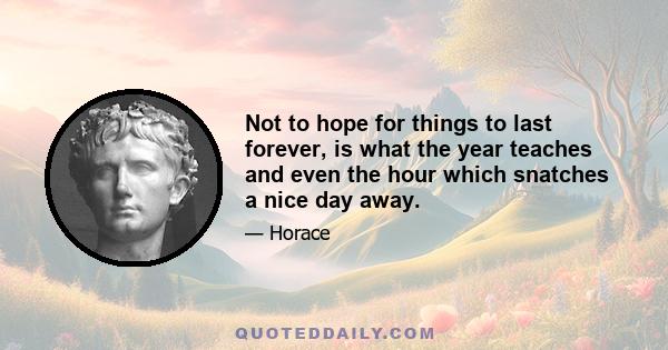 Not to hope for things to last forever, is what the year teaches and even the hour which snatches a nice day away.