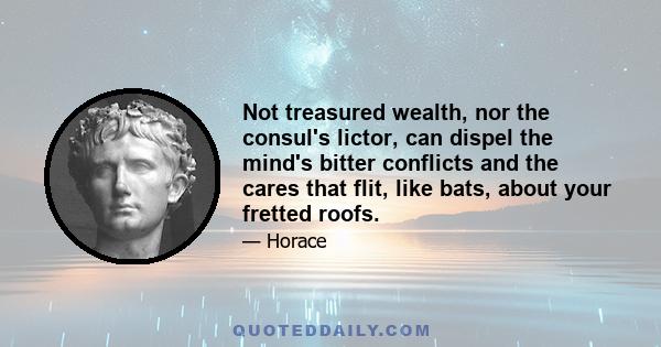 Not treasured wealth, nor the consul's lictor, can dispel the mind's bitter conflicts and the cares that flit, like bats, about your fretted roofs.