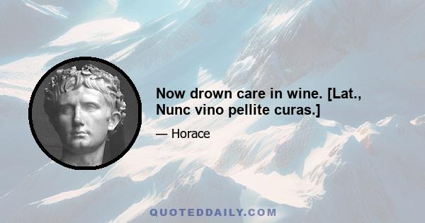 Now drown care in wine. [Lat., Nunc vino pellite curas.]