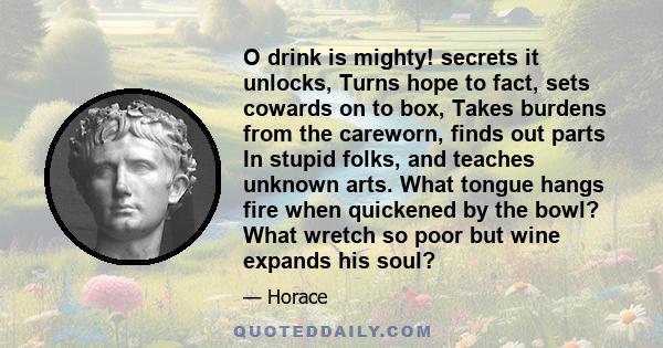 O drink is mighty! secrets it unlocks, Turns hope to fact, sets cowards on to box, Takes burdens from the careworn, finds out parts In stupid folks, and teaches unknown arts. What tongue hangs fire when quickened by the 