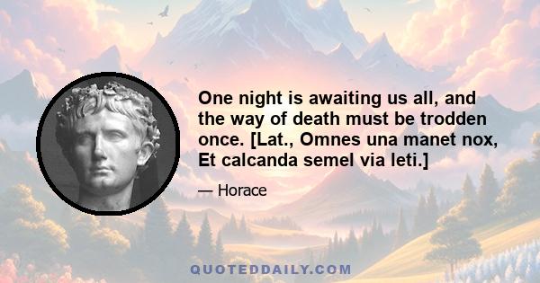 One night is awaiting us all, and the way of death must be trodden once. [Lat., Omnes una manet nox, Et calcanda semel via leti.]