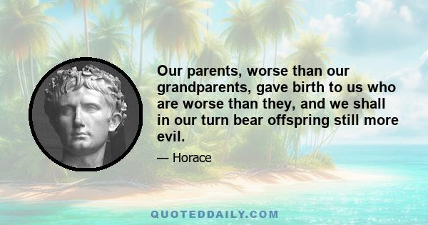 Our parents, worse than our grandparents, gave birth to us who are worse than they, and we shall in our turn bear offspring still more evil.