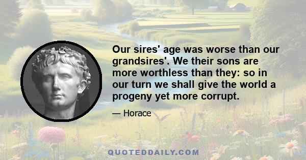 Our sires' age was worse than our grandsires'. We their sons are more worthless than they: so in our turn we shall give the world a progeny yet more corrupt.