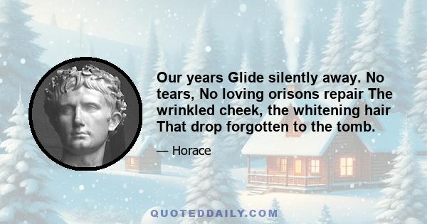 Our years Glide silently away. No tears, No loving orisons repair The wrinkled cheek, the whitening hair That drop forgotten to the tomb.