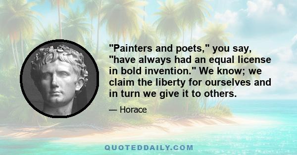 Painters and poets, you say, have always had an equal license in bold invention. We know; we claim the liberty for ourselves and in turn we give it to others.