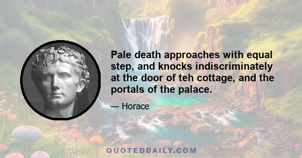 Pale death approaches with equal step, and knocks indiscriminately at the door of teh cottage, and the portals of the palace.