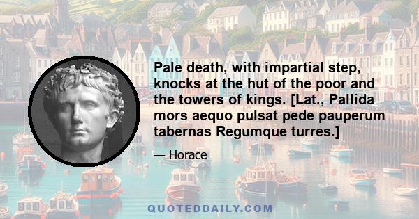 Pale death, with impartial step, knocks at the hut of the poor and the towers of kings. [Lat., Pallida mors aequo pulsat pede pauperum tabernas Regumque turres.]