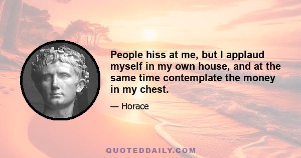 People hiss at me, but I applaud myself in my own house, and at the same time contemplate the money in my chest.