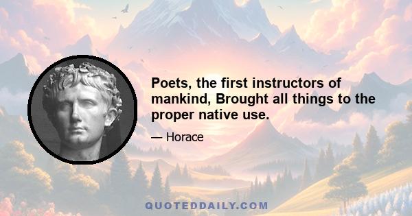 Poets, the first instructors of mankind, Brought all things to the proper native use.