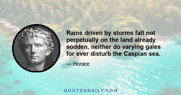 Rains driven by storms fall not perpetually on the land already sodden, neither do varying gales for ever disturb the Caspian sea.