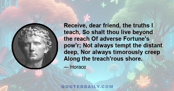 Receive, dear friend, the truths I teach, So shalt thou live beyond the reach Of adverse Fortune's pow'r; Not always tempt the distant deep, Nor always timorously creep Along the treach'rous shore.