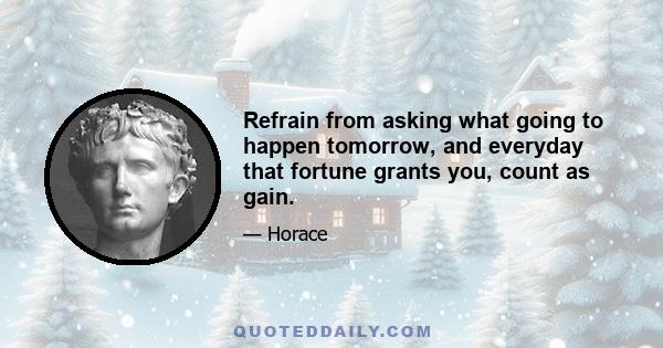 Refrain from asking what going to happen tomorrow, and everyday that fortune grants you, count as gain.