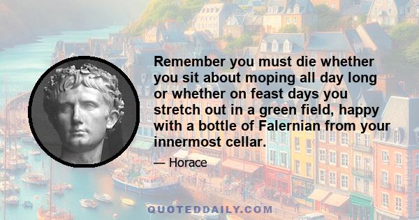 Remember you must die whether you sit about moping all day long or whether on feast days you stretch out in a green field, happy with a bottle of Falernian from your innermost cellar.