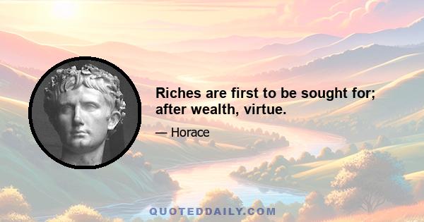 Riches are first to be sought for; after wealth, virtue.