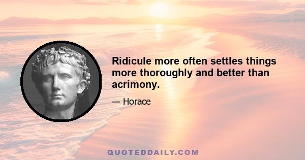 Ridicule more often settles things more thoroughly and better than acrimony.