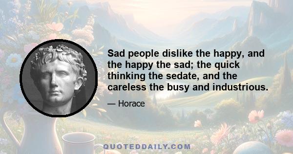 Sad people dislike the happy, and the happy the sad; the quick thinking the sedate, and the careless the busy and industrious.