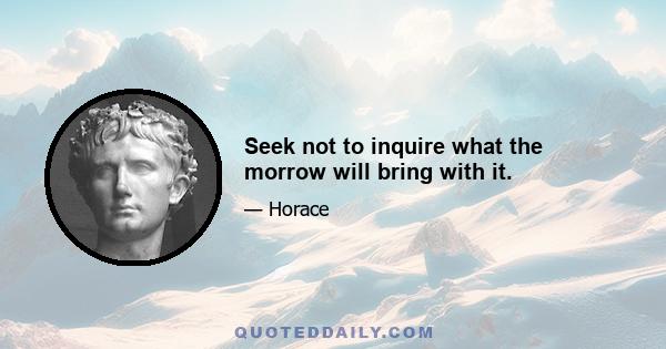 Seek not to inquire what the morrow will bring with it.