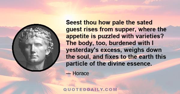 Seest thou how pale the sated guest rises from supper, where the appetite is puzzled with varieties? The body, too, burdened with I yesterday's excess, weighs down the soul, and fixes to the earth this particle of the