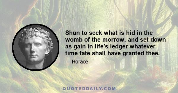 Shun to seek what is hid in the womb of the morrow, and set down as gain in life's ledger whatever time fate shall have granted thee.