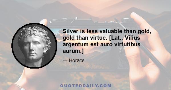 Silver is less valuable than gold, gold than virtue. [Lat., Vilius argentum est auro virtutibus aurum.]