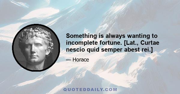 Something is always wanting to incomplete fortune. [Lat., Curtae nescio quid semper abest rei.]