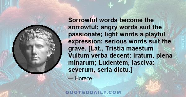 Sorrowful words become the sorrowful; angry words suit the passionate; light words a playful expression; serious words suit the grave. [Lat., Tristia maestum Vultum verba decent; iratum, plena minarum; Ludentem,