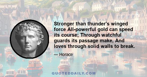 Stronger than thunder's winged force All-powerful gold can speed its course; Through watchful guards its passage make, And loves through solid walls to break.