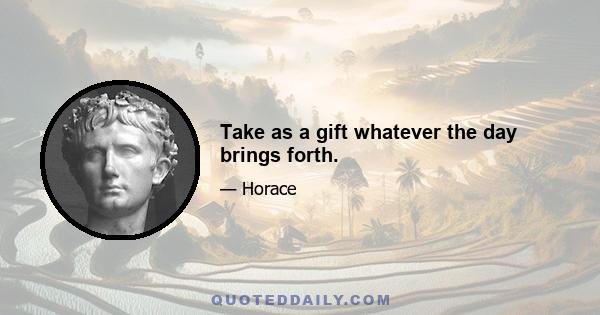 Take as a gift whatever the day brings forth.