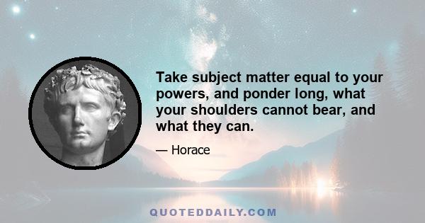 Take subject matter equal to your powers, and ponder long, what your shoulders cannot bear, and what they can.