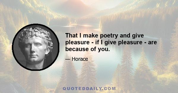 That I make poetry and give pleasure - if I give pleasure - are because of you.