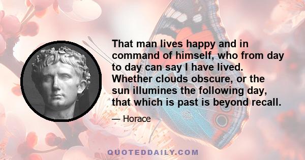 That man lives happy and in command of himself, who from day to day can say I have lived. Whether clouds obscure, or the sun illumines the following day, that which is past is beyond recall.