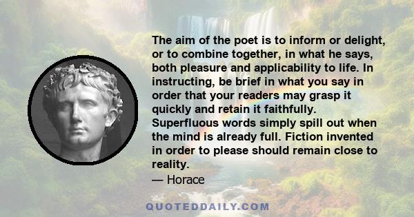 The aim of the poet is to inform or delight, or to combine together, in what he says, both pleasure and applicability to life. In instructing, be brief in what you say in order that your readers may grasp it quickly and 