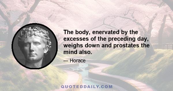 The body, enervated by the excesses of the preceding day, weighs down and prostates the mind also.