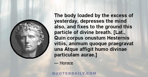 The body loaded by the excess of yesterday, depresses the mind also, and fixes to the ground this particle of divine breath. [Lat., Quin corpus onustum Hesternis vitiis, animum quoque praegravat una Atque affigit humo