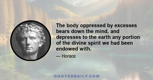 The body oppressed by excesses bears down the mind, and depresses to the earth any portion of the divine spirit we had been endowed with.