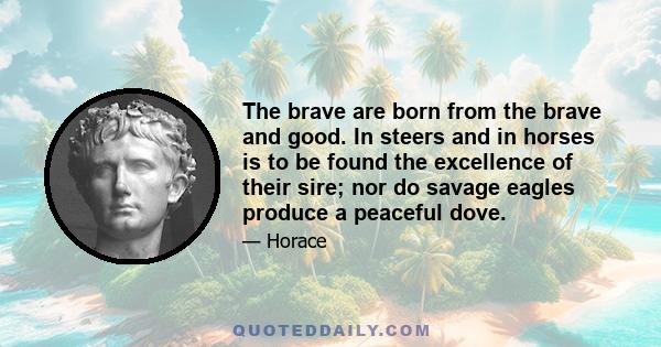 The brave are born from the brave and good. In steers and in horses is to be found the excellence of their sire; nor do savage eagles produce a peaceful dove.