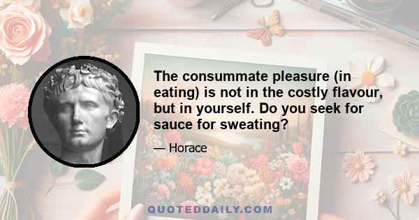 The consummate pleasure (in eating) is not in the costly flavour, but in yourself. Do you seek for sauce for sweating?