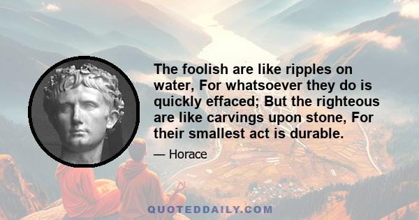 The foolish are like ripples on water, For whatsoever they do is quickly effaced; But the righteous are like carvings upon stone, For their smallest act is durable.