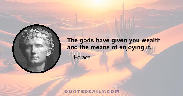 The gods have given you wealth and the means of enjoying it.