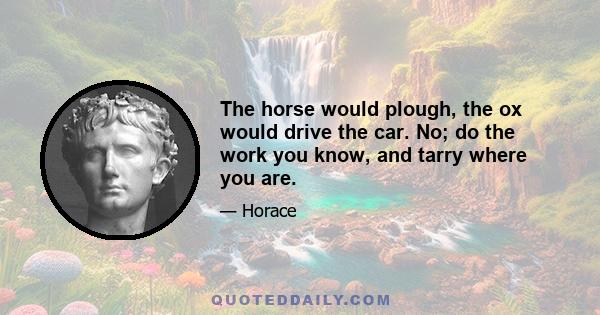 The horse would plough, the ox would drive the car. No; do the work you know, and tarry where you are.