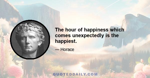 The hour of happiness which comes unexpectedly is the happiest.