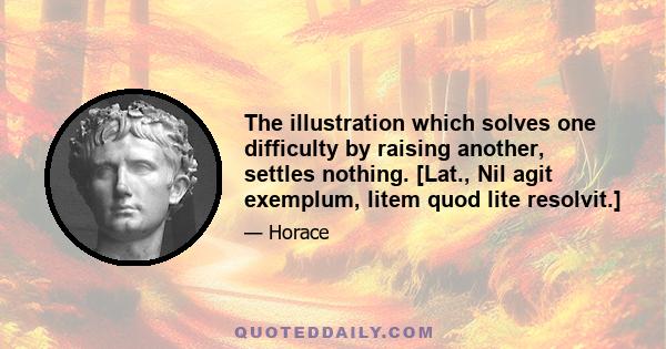 The illustration which solves one difficulty by raising another, settles nothing. [Lat., Nil agit exemplum, litem quod lite resolvit.]