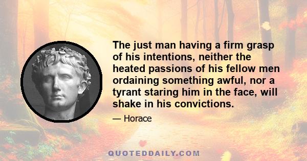 The just man having a firm grasp of his intentions, neither the heated passions of his fellow men ordaining something awful, nor a tyrant staring him in the face, will shake in his convictions.