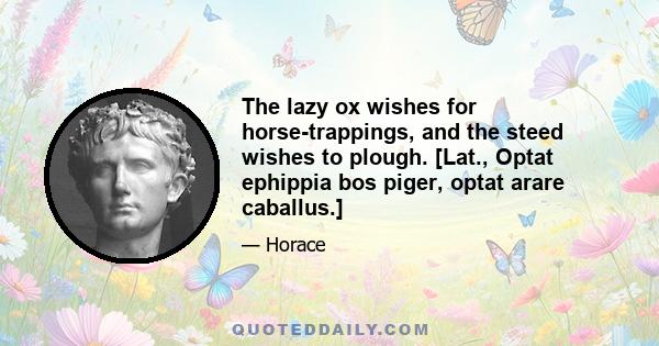 The lazy ox wishes for horse-trappings, and the steed wishes to plough. [Lat., Optat ephippia bos piger, optat arare caballus.]