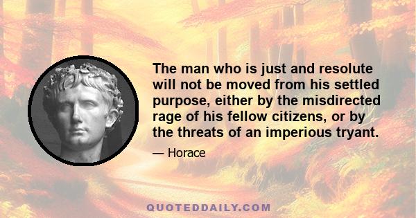 The man who is just and resolute will not be moved from his settled purpose, either by the misdirected rage of his fellow citizens, or by the threats of an imperious tryant.