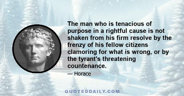 The man who is tenacious of purpose in a rightful cause is not shaken from his firm resolve by the frenzy of his fellow citizens clamoring for what is wrong, or by the tyrant's threatening countenance.