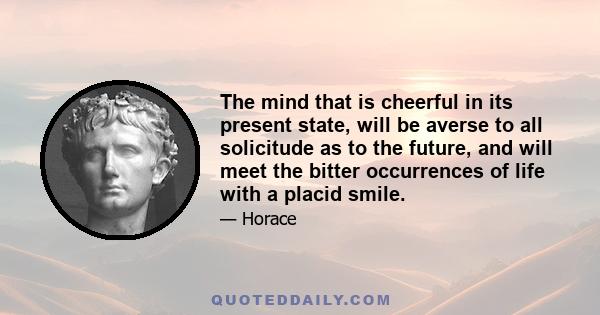 The mind that is cheerful in its present state, will be averse to all solicitude as to the future, and will meet the bitter occurrences of life with a placid smile.